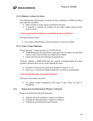 Projeto E-JOVEM




   15.1.2. Diminuir o número de chaves

        Para implementar eficientemente o controle de chaves primárias o SGBD usa índices
        para cada chave primária.
            • Índices tendem a ocupar espaço considerável em disco.
            • A inserção ou remoção de entradas em um índice podem exigir diversos
               acessos a disco.

        Assim, quando possível, diminua a quantidade de chaves primárias!

        Dica para diminuir chaves:

          •       Ter os dados subordinados as chaves primárias em uma única tabela.

   15.1.3. Evitar Campos Opcionais

        Campo opcional = campo que pode ser VAZIO (NULL).
          • SGBD Relacional não desperdiçam espaço pelo fato de campos de uma linha
             estarem vazios (usam técnicas de compressão de dados).
          • Campo opcional não tem influência na performance.

        Problema: Quando o SGBD Relacional não controla a obrigatoriedade do campo
        (quando o preenchimento de um campo depende de outro)

              •    Exemplo: Se a pessoa for casada deve preencher Campo X, Y e Z.
              •    Neste caso, o controle da obrigatoriedade deve ser feito por programação.

        Assim, quando possível, evite campos opcionais!

        Dica para evitar campos opcionais:

              •    Ter apenas campos obrigatórios Esta regra é mais "fraca" do que as
                   precedentes

15.2.     Regras para transformação do ER para o relacional

        Passos da transformação ER para Relacional:

              •    Tradução inicial de entidades e respectivos atributos;
              •    Tradução de relacionamentos e respectivos atributos;
              •    Tradução de generalizações/especializações.




                                                                                               49
 