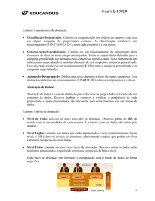 Projeto E-JOVEM




Existem 3 mecanismos de abstração:

•   Classificação/Instanciação: Consiste na categorização dos objetos em grupos, com base
    em algum conjunto de propriedades comuns. A classificação estabelece um
    relacionamento (É INSTANCIA DE), entre cada elemento e a sua classe.

•   Generalização/Especialização: Consiste em um relacionamento de subconjunto entre
    elementos de duas ou mais categorias/conjuntos. Todas as propriedades definidas para a
    categoria generalizada são herdadas pelas categorias especializadas. Todo elemento de um
    subconjunto especializado é também elemento do seu respectivo conjunto generalizado.
    Essa abstração estabelece um relacionamento( É UM) entre a categoria generalizada e as
    categorias especializadas.

•   Agregação/Desagregação: Define uma nova categoria a partir de outras categorias. Essa
    abstração estabelece um relacionamento (É PARTE DE) entre os componentes e a classe.

    Abstração de Dados:

    Abstração de dados é o uso da abstração para selecionar as propriedades relevantes de um
    conjunto de dados. Deve-se analisar o contexto e verificar a pertinência de cada
    propriedade e quais propriedades são relevantes para armazenarmos em um banco de
    dados.

Existem 3 níveis de abstração:

•   Nível de Visão: consiste no nível mais alto de abstração. Descreve partes do BD, de
    acordo com as necessidades de cada usuário. É a forma como os dados são vistos pelo
    usuário.

•   Nível Lógico: consiste nos dados que estão armazenados e seus relacionamentos. Neste
    nível, o BD é descrito através de estruturas relativamente simples, que podem envolver
    estruturas complexas no nível físico.

•   Nível Físico: consiste no nível mais baixo de abstração. Descreve como os dados estão
    realmente armazenados, englobando estruturas complexas de baixo nível.

    Cada nível de abstração tem interação e manipulação com o bando de dados de forma
    específica.




                                                                                          6
 