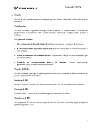 Projeto E-JOVEM


3. Modelo

  Modelo é uma representação não ambígua que visa ajudar a entender a abstração de uma
  realidade.

  Complexidade

  Modelar BD envolve gerenciar Complexidades e Riscos. A complexidade e os riscos são
  proporcionais ao tamanho do BD. Modelos ajudam a minimizar a complexidade e planejar a
  solução.

  Por que usar Modelos?

  •   Gerenciamento da Complexidade: Dividir para conquistar + princípio da abstração.

  •   Comunicação entre as pessoas envolvidas: Servem como ponto de referência comum e
      não ambíguo.

  •   Redução dos custos no desenvolvimento: É mais barato corrigir erros no modelo do que
      na implementação.

  •   Predição do comportamento futuro do                sistema:   Permite    experimentar
      problemas/soluções antes do desenvolvimento.

  Modelos de Dados

  Modelo de Dados é um tipo de modelo para descrever dados, relações de dados, semântica de
  dados e restrições de consistência.

  Instância de BD

  Instância de BD é a coleção dos dados armazenados no BD em um determinado momento.

  Esquema de BD

  Esquema de BD é a descrição de um BD segundo um modelo de dados.

  Modelagem de BD

  Modelagem de BD é a atividade de especificação das estruturas de dados e regras de negócio
  para um esquema de BD.




                                                                                          7
 