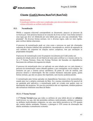 Projeto E-JOVEM




        Inconveniente:
        Consulta por telefone serão mais complicadas, pois devem referenciar todas as
        colunas referentes ao atributo multivalorado.

15.3.     Normalização

   Obtido o esquema relacional correspondente ao documento, passa-se ao processo de
   normalização. Este processo baseia-se no conceito de forma normal. Uma forma normal é
   uma regra que deve ser obedecida por uma tabela para que esta seja considerada “bem
   projetada”. Há diversas formas normais, isto é, diversas regras, cada vez mais rígidas,
   para verificar tabelas relacionais.

   O processo de normalização pode ser visto como o processo no qual são eliminados
   esquemas de relações (tabelas) não satisfatórios, decompondo-os, através da separação de
   seus atributos em esquemas de relações menos complexas, mas que satisfaçam as
   propriedades desejadas.

   O processo de normalização como foi proposto inicialmente por Codd conduz um
   esquema de relação através de um bateria de testes para certificar se o mesmo está na 1a,
   2a e 3ª Formas Normais. Estas três Formas Normais são baseadas em dependências
   funcionais dos atributos do esquema de relação.

   O processo de normalização deve ser aplicado em uma relação por vez, pois durante o
   processo de normalização vamos obtendo quebras e, por conseguinte, novas relações. No
   momento em que o sistema estiver satisfatório, do ponto de vista do analista, este
   processo iterativo é interrompido. De fato existem literaturas indicando quarta, quinta
   formas normais, que não nos parece tão importante, nem mesmo academicamente.

   A normalização para formas apoiadas em dependências funcionais evita inconsistências,
   usando para isso a própria construção da Base. Se a mesma consistência for passível de
   ser garantida pelo aplicativo, a normalização pode ser evitada com ganhos reais no
   desempenho das pesquisas. No caso da consistência não ser importante, também podemos
   não normalizar totalmente uma Base de Dados.


   15.3.1. 1ª Forma Normal

   A 1a Forma Normal prega que todos os atributos de uma tabela devem ser atômicos
   (indivisíveis), ou seja, não são permitidos atributos multivalorados, atributos compostos
   ou atributos multivalorados compostos, ou seja, uma tabela encontra-se na 1FN quando
   não contém tabelas aninhadas. Portanto, a passagem à 1FN consta da eliminação das
   tabelas aninhadas eventualmente existentes.



                                                                                         61
 