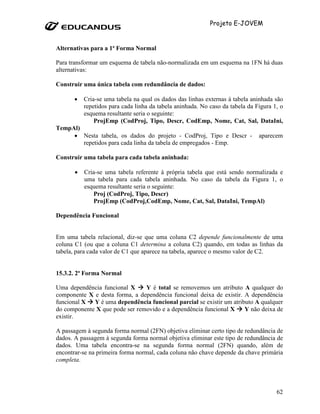 Projeto E-JOVEM


Alternativas para a 1ª Forma Normal

Para transformar um esquema de tabela não-normalizada em um esquema na 1FN há duas
alternativas:

Construir uma única tabela com redundância de dados:

       •   Cria-se uma tabela na qual os dados das linhas externas à tabela aninhada são
           repetidos para cada linha da tabela aninhada. No caso da tabela da Figura 1, o
           esquema resultante seria o seguinte:
               ProjEmp (CodProj, Tipo, Descr, CodEmp, Nome, Cat, Sal, DataIni,
TempAl)
     • Nesta tabela, os dados do projeto - CodProj, Tipo e Descr -             aparecem
        repetidos para cada linha da tabela de empregados - Emp.

Construir uma tabela para cada tabela aninhada:

       •   Cria-se uma tabela referente à própria tabela que está sendo normalizada e
           uma tabela para cada tabela aninhada. No caso da tabela da Figura 1, o
           esquema resultante seria o seguinte:
              Proj (CodProj, Tipo, Descr)
              ProjEmp (CodProj,CodEmp, Nome, Cat, Sal, DataIni, TempAl)

Dependência Funcional


Em uma tabela relacional, diz-se que uma coluna C2 depende funcionalmente de uma
coluna C1 (ou que a coluna C1 determina a coluna C2) quando, em todas as linhas da
tabela, para cada valor de C1 que aparece na tabela, aparece o mesmo valor de C2.


15.3.2. 2ª Forma Normal

Uma dependência funcional X     Y é total se removemos um atributo A qualquer do
componente X e desta forma, a dependência funcional deixa de existir. A dependência
funcional X Y é uma dependência funcional parcial se existir um atributo A qualquer
do componente X que pode ser removido e a dependência funcional X     Y não deixa de
existir.

A passagem à segunda forma normal (2FN) objetiva eliminar certo tipo de redundância de
dados. A passagem à segunda forma normal objetiva eliminar este tipo de redundância de
dados. Uma tabela encontra-se na segunda forma normal (2FN) quando, além de
encontrar-se na primeira forma normal, cada coluna não chave depende da chave primária
completa.




                                                                                      62
 