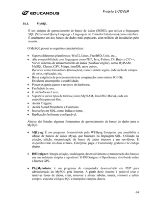Projeto E-JOVEM


16.1.      MySQL

    É um sistema de gerenciamento de banco de dados (SGBD), que utiliza a linguagem
    SQL (Structured Query Language - Linguagem de Consulta Estruturada) como interface.
    É atualmente um dos bancos de dados mais populares, com milhões de instalações pelo
    mundo.

   O MySQL possui as seguintes características:

   •    Suporta diferentes plataformas: Win32, Linux, FreeBSD, Unix, etc...
   •    Alta compatibilidade com linguagens como PHP, Java, Python, C#, Ruby e C/C++;
        Vários sistemas de armazenamento de dados (batabase engine), como MyISAM,
        MySQL Cluster, CSV, Merge, InnoDB, entre outros;
        Recursos como transactions (transações), conectividade segura, indexação de campos
        de texto, replicação, etc;
   •    Baixa exigência de processamento (em comparação como outros SGBD);
        Excelente desempenho e estabilidade;
   •    Pouco exigente quanto a recursos de hardware;
   •    Facilidade de uso;
   •    É um Software Livre;
   •    Suporte a vários tipos de tabelas (como MyISAM, InnoDB e Maria), cada um
        específico para um fim;
   •    Aceita Triggers;
   •    Aceita Stored Procedures e Functions;
   •    Instruções em SQL, como indica o nome.
   •    Replicação facilmente configurável.

   Abaixo são listadas algumas ferramentas de gerenciamento de banco de dados para o
   MySQL:

   •    SQLyog: É um programa desenvolvido pela WEByog Enterprise que possibilita a
        edição de bancos de dados Mysql, que baseados na linguagem SQL. Utilizado na
        criação, edição, sincronização de banco de dados internos e em servidores. É
        disponibilizado em duas versões, Enterprise, paga, e Community, gratuita e de código
        aberto.

   •    DBDesigner: Integra criação, modelagem, desenvolvimento e manutenção dos bancos
        em um ambiente simples e agradável. O DBDesigner é OpenSource distribuído sobre
        a licença GPL.

   •    PhpMyAdmin: é um programa de computador desenvolvido em PHP para
        administração do MySQL pela Internet. A partir deste sistema é possível criar e
        remover bases de dados, criar, remover e alterar tabelas, inserir, remover e editar
        campos, executar códigos SQL e manipular campos chaves.



                                                                                         64
 