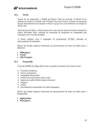 Projeto E-JOVEM


16.2.     Oracle

    Apesar de ser proprietário o SGBD da Oracle é líder de mercado. O Oracle 9i foi
    pioneiro no suporte ao modelo web. O Oracle 10g, mais recente, se baseia na tecnologia
    de grid. Recentemente fora lançado o Oracle 11g que veio com melhorias em relação ao
    Oracle 10g.

    Além da base de dados, a Oracle desenvolve uma suíte de desenvolvimento chamada de
    Oracle Developer Suite, utilizada na construção de programas de computador que
    interagem com a sua base de dados.

    A Oracle também criou a linguagem de programação PL/SQL, utilizada no
    processamento de transações.

   Abaixo são listadas algumas ferramentas de gerenciamento de banco de dados para o
   ORACLE:

   •    DBDesigner;
   •    TOAD;
   •    SQLNavigator.

16.3.     PostgreSQL

    É um dos SGBDs de código aberto mais avançados, contando com recursos como:

    •   Consultas complexas;
    •   Chaves estrangeiras;
    •   Integridade transacional;
    •   Controle de concorrência multi-versão;
    •   Suporte ao modelo híbrido objeto-relacional;
    •   Triggers;
    •   Visões;
    •   Procedimentos armazenados em várias linguagens.

   Abaixo são listadas algumas ferramentas de gerenciamento de banco de dados para o
   PostgreeSQL:

   •    phpPgAdmin;
   •    PGExplorer;




                                                                                       65
 