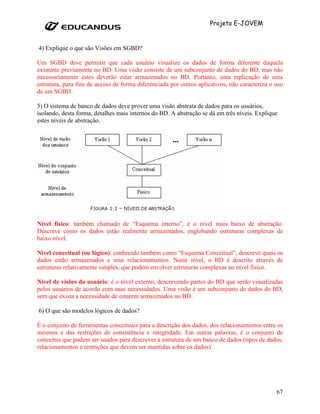Projeto E-JOVEM


4) Explique o que são Visões em SGBD?

Um SGBD deve permitir que cada usuário visualize os dados de forma diferente daquela
existente previamente no BD. Uma visão consiste de um subconjunto de dados do BD, mas não
necessariamente estes deverão estar armazenados no BD. Portanto, uma replicação de uma
estrutura, para fins de acesso de forma diferenciada por outros aplicativos, não caracteriza o uso
de um SGBD.

5) O sistema de banco de dados deve prover uma visão abstrata de dados para os usuários,
isolando, desta forma, detalhes mais internos do BD. A abstração se dá em três níveis. Explique
estes níveis de abstração.




Nível físico: também chamado de “Esquema interno”, é o nível mais baixo de abstração.
Descreve como os dados estão realmente armazenados, englobando estruturas complexas de
baixo nível.

Nível conceitual (ou lógico): conhecido também como “Esquema Conceitual”, descreve quais os
dados estão armazenados e seus relacionamentos. Neste nível, o BD é descrito através de
estruturas relativamente simples, que podem envolver estruturas complexas no nível físico.

Nível de visões do usuário: é o nível externo, descrevendo partes do BD que serão visualizadas
pelos usuários de acordo com suas necessidades. Uma visão é um subconjunto de dados do BD,
sem que exista a necessidade de estarem armazenados no BD.

6) O que são modelos lógicos de dados?

É o conjunto de ferramentas conceituais para a descrição dos dados, dos relacionamentos entre os
mesmos e das restrições de consistência e integridade. Em outras palavras, é o conjunto de
conceitos que podem ser usados para descrever a estrutura de um banco de dados (tipos de dados,
relacionamentos e restrições que devem ser mantidas sobre os dados).




                                                                                               67
 