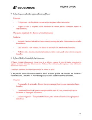 Projeto E-JOVEM


7) Defina Esquema e Instância de um Banco de Dados.

    Esquema:

    ·      O esquema é a definição das estruturas que compõem o banco de dados;

    ·     Espera-se que o esquema sofra nenhuma ou muito poucas alterações depois de
        implementado;

    O esquema independe dos dados a serem armazenados.

    Instância:

    ·     Instância é a materialização do banco de dados composto pelas estruturas mais os dados
        armazenados.

    ·      Uma instância é um “retrato” do banco de dados em um determinado momento.

    ·     Podemos ter a mesma estrutura replicada em vários locais, cada uma com seu conjunto
        de dados.

8) Defina o Modelo Entidade-Relacionamento.

O Modelo Entidade-Relacionamento é uma forma de se definir o esquema do banco de dados, composta pelos
seguintes elementos: Entidades, Relacionamentos, Atributos, Chaves Primárias, Estrangeiras, e outras informações
descritas em forma textual.

É a principal ferramenta gráfica para representação do Modelo de Dados.

9) As pessoas envolvidas num sistema de banco de dados podem ser divididas em usuários e
administradores. Descreva os principais tipos de usuários e administradores existentes.

    Usuários

    ·     Programador de aplicação - Desenvolve programas aplicativos que manipulam banco
        de dados

    ·      Usuário sofisticado - Capaz de manipular dados num BD sem o uso de aplicativos
        utilizando as linguagens de consulta

    ·     Usuário "ingênuo" - Manipula BD somente pelas interfaces definidas nos programas
        aplicativos




                                                                                                             68
 