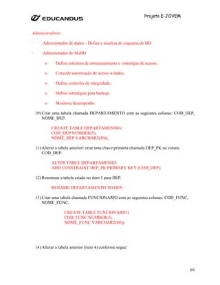 Projeto E-JOVEM


Administradores

·       Administrador de dados - Define e atualiza do esquema do BD

·       Administrador do SGBD

         o      Define estrutura de armazenamento e estratégia de acesso;

         o      Concede autorização de acesso a dados;

         o      Define controles de integridade;

         o      Define estratégias para backup;

         o      Monitora desempenho.

    10) Criar uma tabela chamada DEPARTAMENTO com as seguintes colunas: COD_DEP,
        NOME_DEP.

             CREATE TABLE DEPARTAMENTO (
             COD_DEP NUMBER(5),
             NOME_DEP VARCHAR2(50));

    11) Alterar a tabela anterior: criar uma chave primária chamada DEP_PK na coluna
        COD_DEP.

             ALTER TABLE DEPARTAMENTO
             ADD CONSTRAINT DEP_PK PRIMARY KEY (COD_DEP);

    12) Renomear a tabela criada no item 1 para DEP.

             RENAME DEPARTAMENTO TO DEP;

    13) Criar uma tabela chamada FUNCIONARIO com as seguintes colunas: COD_FUNC,
        NOME_FUNC.

                     CREATE TABLE FUNCIONARIO (
                     COD_FUNC NUMBER(5),
                     NOME_FUNC VARCHAR2(80));




    14) Alterar a tabela anterior (item 4) conforme segue:




                                                                                       69
 
