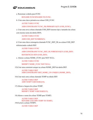 Projeto E-JOVEM


 a. Renomear a tabela para FUNC.
         RENAME FUNCIONARIO TO FUNC;
 b. Criar uma chave primária na coluna COD_FUNC.
         ALTER TABLE FUNC
         ADD CONSTRAINT FUNC_PK PRIMARY KEY (COD_FUNC);
 c. Criar uma nova coluna chamada COD_DEP (mesmo tipo e tamanho da coluna
 com mesmo nome da tabela DEP).
         ALTER TABLE FUNC
         ADD COD_DEP NUMBER(5);
 d. Criar uma chave estrangeira chamada FUNC_DEP_FK na coluna COD_DEP
 referenciando a tabela DEP.
         ALTER TABLE FUNC
         ADD CONSTRAINT FUNC_DEP_FK FOREIGN KEY (COD_DEP)
         REFERENCES DEP (COD_DEP);
 e. Alterar a coluna NOME_FUNC para NOT NULL.
         ALTER TABLE FUNC
         MODIFY NOME_FUNC NOT NULL;
15) Criar uma constraint unique na coluna NOME_DEP da tabela DEP.
         ALTER TABLE DEP
         ADD CONSTRAINT DEP_NOME_UN UNIQUE (NOME_DEP);

16) Criar mais uma coluna chamada TEMP na tabela DEP.
         ALTER TABLE DEP
         ADD TEMP VARCHAR2(10);

17) Alterar a largura da coluna TEMP.
         ALTER TABLE DEP
         MODIFY TEMP VARCHAR2(15);

18) Alterar o nome da coluna TEMP para TEMP2.
         ALTER TABLE DEP
         RENAME COLUMN TEMP TO TEMP2;
19) Excluir a coluna TEMP2.
         ALTER TABLE DEP



                                                                            70
 