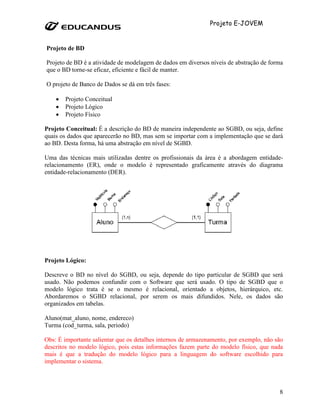 Projeto E-JOVEM


Projeto de BD

Projeto de BD é a atividade de modelagem de dados em diversos níveis de abstração de forma
que o BD torne-se eficaz, eficiente e fácil de manter.

O projeto de Banco de Dados se dá em três fases:

    •   Projeto Conceitual
    •   Projeto Lógico
    •   Projeto Físico

Projeto Conceitual: É a descrição do BD de maneira independente ao SGBD, ou seja, define
quais os dados que aparecerão no BD, mas sem se importar com a implementação que se dará
ao BD. Desta forma, há uma abstração em nível de SGBD.

Uma das técnicas mais utilizadas dentre os profissionais da área é a abordagem entidade-
relacionamento (ER), onde o modelo é representado graficamente através do diagrama
entidade-relacionamento (DER).




Projeto Lógico:

Descreve o BD no nível do SGBD, ou seja, depende do tipo particular de SGBD que será
usado. Não podemos confundir com o Software que será usado. O tipo de SGBD que o
modelo lógico trata é se o mesmo é relacional, orientado a objetos, hierárquico, etc.
Abordaremos o SGBD relacional, por serem os mais difundidos. Nele, os dados são
organizados em tabelas.

Aluno(mat_aluno, nome, endereco)
Turma (cod_turma, sala, periodo)

Obs: É importante salientar que os detalhes internos de armazenamento, por exemplo, não são
descritos no modelo lógico, pois estas informações fazem parte do modelo físico, que nada
mais é que a tradução do modelo lógico para a linguagem do software escolhido para
implementar o sistema.



                                                                                         8
 