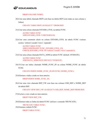 Projeto E-JOVEM


         DROP COLUMN TEMP2;

20) Criar uma tabela chamada DEP2 com base na tabela DEP (com todas as suas colunas e
   linhas).
         CREATE TABLE DEP2 AS SELECT * FROM DEP;

21) Criar uma coluna chamada ESTADO_CIVIL na tabela FUNC.
         ALTER TABLE FUNC
         ADD ESTADO_CIVIL VARCHAR2(10);

22) Criar uma constraint check na coluna ESTADO_CIVIL da tabela FUNC (valores
   aceitos: 'solteiro','casado','viúvo', 'separado'.
         ALTER TABLE FUNC
         ADD CONSTRAINT FUNC_ESTADO_CIVIL_CK
         CHECK (ESTADO_CIVIL IN ('solteiro','casado','viúvo','separado'));

23) Criar uma coluna chamada DATA_ADM na tabela FUNC (default: SYSDATE).
         ALTER TABLE FUNC
         ADD DATA_ADM DATE DEFAULT SYSDATE;

24) 15.Criar um índice chamado NOME_FUNC_IN na coluna NOME_FUNC da tabela
   FUNC.
         CREATE INDEX NOME_FUNC_IN ON FUNC (NOME_FUNC);

25) Eliminar o índice criado no item anterior.
         DROP INDEX NOME_FUNC_IN;

26) Criar uma view chamada DEP_VW com base nas colunas COD_DEP e NOME_DEP
   da tabela DEP.
         CREATE VIEW DEP_VW AS SELECT COD_DEP, NOME_DEP FROM DEP;

27) Excluir a view criada no item anterior.
         DROP VIEW DEP_VW;

28) Eliminar todas as linhas da tabela FUNC (utilizar o comando TRUNCATE).
         TRUNCATE TABLE FUNC;
29) Eliminar a tabela FUNC.
         DROP TABLE FUNC;



                                                                                  71
 