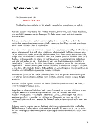 Projeto E-JOVEM




     30) Eliminar a tabela DEP.
               DROP TABLE DEP;

     31) Modele o sistema abaixo no Dia Modeler (sugestão) ou manualmente, se preferir.


O sistema Educare é responsável pelo controle de alunos, professores, salas, cursos, disciplinas,
recursos didáticos e coordenações do campus. Os dados armazenados neste sistema estão
descritos abaixo.

O sistema permite realizar o cadastro da instituição e de seus campi. Para o cadastro da
instituição é necessário entrar com nome, cidade, endereço e sigla. Cada campus é descrito por
nome, cidade, endereço e data de implantação.

Para cada campus, é possível armazenar os blocos. No bloco, informamos código de identificação
(campo alfanumérico), área (m2) e tipo (didático ou administrativo). Os blocos possuem salas.
Em um bloco didático pode haver salas administrativas. Logo, é preciso que o cadastro da sala
indique se ela á administrativa ou didática. Para a sala, também guarda-se o número e área (m2).
Os alunos estão cadastrados no sistema por matrícula, nome, endereço e telefone. Cada aluno
pode estar matriculado em até 10 disciplinas por vez. Uma disciplina é descrita por código e
carga horária. O conteúdo da disciplina é guardado em outra tabela através dos campos item e
carga horária. O mesmo conteúdo pode estar em disciplinas diferentes. Por exemplo: a disciplina
de Introdução à Computação do curso de Engenharia em Alimentos possui o mesmo conteúdo da
disciplina Informática Básica do curso de Ciências Contábeis.

As disciplinas pertencem aos cursos. Um curso possui várias disciplinas e a mesma disciplina
pode estar em cursos diferentes. Sobre o curso, o sistema armazena o nome, código e duração
(em anos).

O sistema também organiza os alunos em turmas, que são associadas aos cursos. Da turma, é
possível conhecer seu código e sala.

Os professores ministram disciplinas. Pode ocorrer de mais de um professor ministrar a mesma
disciplina. O professor é cadastrado por matrícula, nome, cpf, endereço e telefone.
Os cursos estão ligados a coordenações (Informática, Direito, Administração, etc). Uma só
coordenação pode ser responsável por vários cursos. No entanto, um curso não pode ser
administrado por mais de uma coordenação. Da coordenação, o sistema guarda sigla, bloco, sala
e ramal.

O sistema também gerencia recursos didáticos, tais como projetores multimídia, notebooks e
DVDs. O recurso é cadastrado por nome, código e descrição. Há o processo de reserva, sendo
que cada recurso pode ser reservado por um professor para uma determinada data, bloco, sala e
horário.



                                                                                                 72
 