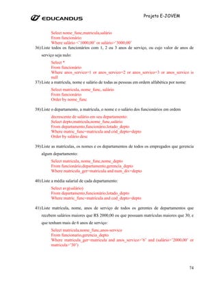 Projeto E-JOVEM


          Select nome_func,matricula,salário
          From funcionário
          Where salário <’1000,00’ or salário>’3000,00’
36) Liste todos os funcionários com 1, 2 ou 3 anos de serviço, ou cujo valor de anos de
   serviço seja nulo:
          Select *
          From funcionário
          Where anos_servico=1 or anos_servico=2 or anos_servico=3 or anos_servico is
          null
37) Liste a matrícula, nome e salário de todas as pessoas em ordem alfabética por nome:
         Select matricula, nome_func, salário
         From funcionário
         Order by nome_func

38) Liste o departamento, a matrícula, o nome e o salário dos funcionários em ordem
         decrescente de salário em seu departamento:
         Select depto,matricula,nome_func,salário
         From departamento,funcionário,lotado_depto
         Where matric_func=matricula and cód_depto=depto
         Order by salário desc

39) Liste as matrículas, os nomes e os departamentos de todos os empregados que gerencia
   algum departamento:
         Select matricula, nome_func,nome_depto
         From funcionário,departamento,gerencia_depto
         Where matricula_ger=matricula and num_div=depto

40) Liste a média salarial de cada departamento:
         Select avg(salário)
         From departamento,funcionário,lotado_depto
         Where matric_func=matricula and cod_depto=depto

41) Liste matrícula, nome, anos de serviço de todos os gerentes de departamentos que
   recebem salários maiores que R$ 2000,00 ou que possuam matrículas maiores que 30, e
   que tenham mais de 6 anos de serviço:
         Select matricula,nome_func,anos-servico
         From funcionario,gerencia_depto
         Where matricula_ger=matricula and anos_servico>’6’ and (salário>’2000,00’ or
         matricula>’30’)




                                                                                      74
 