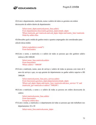 Projeto E-JOVEM




42) Liste o departamento, matrícula, nome e salário de todos os gerentes em ordem
decrescente de salário dentro de departamento:

         Select nome_depto,matricula,nome_func,salário
         From departamento,funcionário,gerencia_depto,lotado_depto
         Where matricula_ger=matricula and cód_depto=depto and matric_func=matricula
         Order by salário desc

43) Descubra qual a média de ganhos totais e quantos empregados são considerados para
cálculo dessa média:

         Select avg(salário), count(*)
         From funcionário

44) Liste o nome, a matrícula e o salário de todas as pessoas que não ganhem salário
   inferior a R$ 1000,00:
         Select nome_func,matricula,salário
         From funcionário
         Where salário> ‘1000,00’

45) Liste a matrícula, nome, anos de serviço e salário de todas as pessoas com mais de 6
   anos de serviço e que, ou seja gerente de departamento ou ganhe salário superior a R$
   3000,00:
         Select matricula,nome_func,anos_servico,salário
         From funcionario,gerencia_depto,departamento,lotado_depto
         Where cod_depto=depto and matric_func=matricula and anos_servico>’6’ and
         (matricula_ger=matricula or salário>’3000,00’)

46) Liste a matrícula, o nome e o salário de todas as pessoas em ordem decrescente de
   salário:
          Select matricula,nome_func,salário
          From funcionário
          Group by salário desc
47) Liste o nome, a matrícula e o departamento de todas as pessoas que não trabalhem nos
   departamentos 10 e 20
         Select nome_func,matricula,nome_depto



                                                                                        75
 