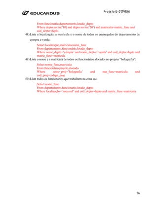 Projeto E-JOVEM


          From funcionario,departamento,lotado_depto
          Where depto not in(’10) and depto not in(‘20’) and matricula=matric_func and
          cod_depto=depto
48) Liste a localização, a matrícula e o nome de todos os empregados do departamento de
   compra e venda:
          Select localização,matricula,nome_func
          From departamento,funcionário,lotado_depto
          Where nome_depto=’compra’ and nome_depto=’venda’ and cod_depto=depto and
          matric_func=matricula
49) Liste o nome e a matrícula de todos os funcionários alocados no projeto “holografia”:
          Select nome_func,matricula
          From funcionário,projeto,alocado
          Where        nome_proj=’holografia’       and      mat_func=matricula      and
          cod_proj=codigo_proj
50) Liste todos os funcionários que trabalhem na zona sul:
         Select nome_func
         From departamento,funcionario,lotado_depto
         Where localização=’zona sul’ and cód_depto=depto and matric_func=matricula




                                                                                      76
 
