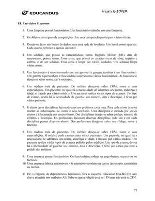 Projeto E-JOVEM


18. Exercícios Propostos

   1. Uma Empresa possui funcionários. Um funcionário trabalha em uma Empresa.

   2. Os Atletas participam de competições. Em uma competição participam vários atletas.

   3. Deseja-se fazer um banco de dados para uma rede de hotelaria. Um hotel possui quartos.
      Cada quarto pertence a apenas um hotel.

   4. Um soldado, que possui as características nome, Registro Militar (RM), data de
      nascimento, possui armas. Uma arma, que possui as características de série, registro e
      calibre, é de um soldado. Uma arma é limpa por vários soldados. Um soldado limpa
      várias armas.

   5. Um funcionário é supervisionado por um gerente (o gerente também é um funcionário).
      Um gerente (que também é funcionário) supervisiona vários funcionários. Do funcionário
      deseja-se saber nome, cpf e endereço.

   6. Um médico trata de pacientes. Do médico deseja-se saber CRM, nome e suas
      especialições. Um paciente, no qual há a necessidade de sabermos seu nome, endereço e
      idade, é tratado por vários médico. Um paciente realiza vários tipos de exames. Um tipo
      de exame, destes há a necessidade de guardar seu número, data e descrição, é feito por
      vários paciente.

   7. O aluno cursa disciplinas lecionadas por um professor cada uma. Para cada aluno deve-se
      manter as informações de, nome e seus telefones. Uma disciplina é cursada por vários
      alunos e é lecionada por um professor. Das disciplinas deseja-se saber codigo, número de
      créditos e descrição. Os professores lecionam diversas disciplinas cada um e em cada
      disciplina possui diversos alunos. Dos professores deseja-se saber seu código, nome e
      telefone.

   8. Um médico trata de pacientes. Do médico deseja-se saber CRM, nome e suas
      especialições. O médico pede exames para vários pacientes. Um paciente, no qual há a
      necessidade de sabermos seu nome, endereço e idade, é tratado por vários médico. Um
      paciente realiza vários tipos de exames pedidos pelos médicos. Um tipo de exame, destes
      há a necessidade de guardar seu número, data e descrição, é feito por vários paciente a
      pedido dos médicos.

   9. Uma empresa possui funcionários. Os funcionários podem ser engenheiros, secretárias ou
       técnicos.
   10. Uma empresa fabrica automóveis. Os automóveis podem ser carros de passeio, caminhões
       ou ônibus.

   11. Dê o conjunto de dependências funcionais para o esquema relacional R(A,B,C,D) com
       chave primária nos atributos AB. Sabe-se que a relação está na 1FN mas não está na 2FN.



                                                                                           77
 