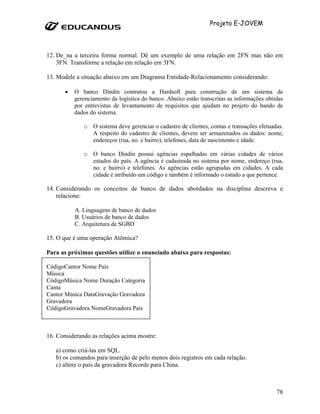 Projeto E-JOVEM




12. De_na a terceira forma normal. Dê um exemplo de uma relação em 2FN mas não em
    3FN. Transforme a relação em relação em 3FN.

13. Modele a situação abaixo em um Diagrama Entidade-Relacionamento considerando:

       •   O banco Dindin contratou a Hardsoft para construção de um sistema de
           gerenciamento da logística do banco. Abaixo estão transcritas as informações obtidas
           por entrevistas de levantamento de requisitos que ajudam no projeto do bando de
           dados do sistema.

              o O sistema deve gerenciar o cadastro de clientes, contas e transações efetuadas.
                A respeito do cadastro de clientes, devem ser armazenados os dados: nome,
                endereços (rua, no. e bairro), telefones, data de nascimento e idade.

              o O banco Dindin possui agências espalhadas em várias cidades de vários
                estados do país. A agência é cadastrada no sistema por nome, endereço (rua,
                no. e bairro) e telefones. As agências estão agrupadas em cidades. A cada
                cidade é atribuído um código e também é informado o estado a que pertence.

14. Considerando os conceitos de banco de dados abordados na disciplina descreva e
    relacione:

           A. Linguagens de banco de dados
           B. Usuários de banco de dados
           C. Arquitetura de SGBD

15. O que é uma operação Atômica?

Para as próximas questões utilize o enunciado abaixo para respostas:

CódigoCantor Nome País
Música
CódigoMúsica Nome Duração Categoria
Canta
Cantor Música DataGravação Gravadora
Gravadora
CódigoGravadora NomeGravadora País



16. Considerando as relações acima mostre:

   a) como criá-las em SQL.
   b) os comandos para inserção de pelo menos dois registros em cada relação.
   c) altere o país da gravadora Records para China.



                                                                                            78
 