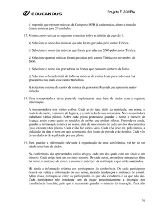 Projeto E-JOVEM


   d) supondo que existam músicas da Categoria MPB já cadastradas, altere a duração
   dessas músicas para 20 unidades.

17. Mostre como realizar as seguintes consultas sobre as tabelas da questão 1.

   a) Selecione o nome das músicas que não foram gravadas pelo cantor Tiririca.

   b) Selecione o nome das músicas que foram gravadas em 2000 pelo cantor Tiririca.

   c) Selecione quantas músicas foram gravadas pelo cantor Tiririca em novembro de
   2000.

   d) Selecione o nome das gravadoras da França que possuem cantores da Índia.

   e) Selecione a duração total de todas as músicas do cantor Jessé para cada uma das
   gravadoras nas quais esse cantor trabalhou.

   f) Selecione o nome do cantor da música da gravadora Records que apresenta maior
   duração.

18. Uma transportadora aérea pretende implementar uma base de dados com a seguinte
    informação:

   A transportadora tem vários aviões. Cada avião tem, além da matrícula, um nome, o
   modelo do avião, o número de lugares, e a indicação da sua autonomia. Na transportadora
   trabalham vários pilotos. Sobre cada piloto pretendese guardar o nome e número de
   licença, assim como quais os modelos de aviões que podem pilotar. Pretende-se ainda,
   guardar a informação relativa ao nome, data de nascimento de cada um dos descendentes
   (caso existam) dos pilotos. Cada avião faz vários vôos. Cada vôo deve ter, pelo menos, a
   indicação da data e hora em que acontecerá, dos locais de partida e de destino. Cada vôo
   de um dado avião é pilotado por um piloto.

19. Para guardar a informação relevante à organização de uma conferência, vai ter de ser
    criada uma base de dados.

   Na conferência são apresentados vários artigos, cada um dos quais com um título e um
   número. Cada artigo tem um ou mais autores. De cada autor, pretendese armazenar além
   do nome, o endereço de email, e o nome e endereço da instituição a que estão associados.

   Há ainda a informação relativa aos participantes da conferência. De cada participante
   deverá ser retida a informação do seu nome, morada (endereço) e endereço de e-mail.
   Além disso, distingue-se entre os participantes os que são estudantes e os que não são.
   Cada participante não estudante tem de pagar antecipadamente a inscrição por
   transferência bancária, pelo que é necessário guardar o número da transação. Para não




                                                                                        79
 