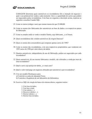 Projeto E-JOVEM


   GARAGEM determina quais automóveis as revendedoras têm a intenção de negociar e
   qual o seu potencial de venda a cada momento. Isto é, a quantidade de carros que podem
   ser negociados pelas revendedoras. Com base no esquema e descrição acima, expresse as
   seguintes consultas Usando SQL:

25. Listar os carros (código e ano) que custam menos do que 23.000,00.

26. Listar os nomes dos fabricantes dos automóveis na base de dados e os respectivos paises
    de fabricação.

27. Listar os estados onde se vende o modelo Xantia, cujo fabricante _e a Citroen.

28. Quais revendedoras não vendem automóveis de origem francesa?

29. Quais os nomes dos consumidores que compram apenas carros de 1996?

30. Listar os nomes das revendedoras, e de seus respectivos proprietários, que venderam em
    1995 carros de 1996 por valor abaixo da tabela.

31. Quantos automóveis, independentes do ano de fabricação, podem ser negociados por cada
    revendedora?

32. Quais automóveis, de um mesmo fabricante e modelo, são colocados a venda por mais.de
    uma revendedora?

33. Qual o carro cujo pereço de tabela _e o mais caro?

34. Qual o valor total pago em negócios efetuados por automóvel e por revendedora?

35. Crie um modelo Hierárquico para:
    a) Controlar as aulas de educação Física;
    b) Controlar a freqüência de um laboratório de Informática.

36. Escreva a SQL de criação do banco do sistema abaixo, seguinte roteiro:

           1. Criar base de dados;
           2. Usar base criada;
           3. Criar tabelas (...);
           4. Descrever tabelas (...);
           5. Destruir tabelas (...);
           6. Destruir base de dados;




                                                                                        81
 