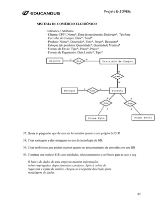 Projeto E-JOVEM


          SISTEMA DE COMÉRCIO ELETRÔNICO

                  Entidades e Atributos
                  · Cliente: CPF*, Nome*, Data de nascimento, Endereço*, Telefone
                  · Carrinho de Compra: Data*, Total*
                  · Produto: Nome*, Descrição*, Foto*, Preço*, Desconto*
                  · Estoque (do produto): Quantidade*, Quantidade Mínima*
                  · Formas de Envio: Tipo*, Prazo*, Preço*
                  · Formas de Pagamento: Data Limite*, Tipo*




37. Quais as perguntas que devem ser levantadas quanto a um projeto de BD?

38. Citar vantagens e desvantagens no uso da tecnologia de BD.

39. Citar problemas que podem ocorrer quanto ao processamento de consultas em um BD

40. Construa um modelo E-R com entidades, relacionamentos e atributos para o caso a seguir.

   O banco de dados de uma empresa mantém informações
   sobre empregados, departamentos e projetos. Após a coleta de
   requisitos e a fase de análise, chegou-se à seguinte descrição para
   modelagem de dados:




                                                                                        82
 