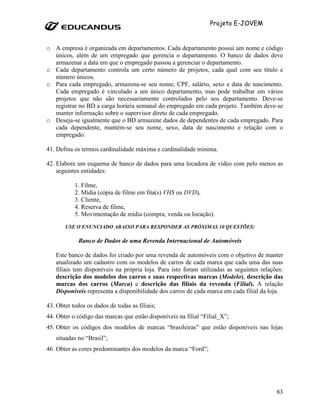 Projeto E-JOVEM


o A empresa é organizada em departamentos. Cada departamento possui um nome e código
  únicos, além de um empregado que gerencia o departamento. O banco de dados deve
  armazenar a data em que o empregado passou a gerenciar o departamento.
o Cada departamento controla um certo número de projetos, cada qual com seu título e
  número únicos.
o Para cada empregado, armazena-se seu nome, CPF, salário, sexo e data de nascimento.
  Cada empregado é vinculado a um único departamento, mas pode trabalhar em vários
  projetos que não são necessariamente controlados pelo seu departamento. Deve-se
  registrar no BD a carga horária semanal do empregado em cada projeto. Também deve-se
  manter informação sobre o supervisor direto de cada empregado.
o Deseja-se igualmente que o BD armazene dados de dependentes de cada empregado. Para
  cada dependente, mantém-se seu nome, sexo, data de nascimento e relação com o
  empregado.

41. Defina os termos cardinalidade máxima e cardinalidade mínima.

42. Elabore um esquema de banco de dados para uma locadora de vídeo com pelo menos as
    seguintes entidades:

           1. Filme,
           2. Mídia (cópia de filme em fita(s) VHS ou DVD),
           3. Cliente,
           4. Reserva de filme,
           5. Movimentação de mídia (compra, venda ou locação).
       USE O ENUNCIADO ABAIXO PARA RESPONDER AS PRÓXIMAS 10 QUESTÕES:

             Banco de Dados de uma Revenda Internacional de Automóveis

   Este banco de dados foi criado por uma revenda de automóveis com o objetivo de manter
   atualizado um cadastro com os modelos de carros de cada marca que cada uma das suas
   filiais tem disponíveis na própria loja. Para isto foram utilizadas as seguintes relações:
   descrição dos modelos dos carros e suas respectivas marcas (Modelo), descrição das
   marcas dos carros (Marca) e descrição das filiais da revenda (Filial). A relação
   Disponíveis representa a disponibilidade dos carros de cada marca em cada filial da loja.

43. Obter todos os dados de todas as filiais;
44. Obter o código das marcas que estão disponíveis na filial “Filial_X”;
45. Obter os códigos dos modelos de marcas “brasileiras” que estão disponíveis nas lojas
   situadas no “Brasil”;
46. Obter as cores predominantes dos modelos da marca “Ford”;




                                                                                          83
 