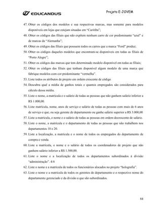Projeto E-JOVEM


47. Obter os códigos dos modelos e sua respectivas marcas, mas somente para modelos
   disponíveis em lojas que estejam situadas em “Curitiba”;
48. Obter os códigos das filiais que não expõem nenhum carro de cor predominante “azul” e
   de marcas da “Alemanha”;
49. Obter os códigos das filiais que possuem todos os carros que a marca “Ford” produz;
50. Obter os códigos daqueles modelos que encontram-se disponíveis em todas as filiais de
   “Porto Alegre”;
51. Obter os códigos das marcas que tem determinado modelo disponível em todas as filiais;
52. Obter os códigos das filiais que tenham disponível algum modelo de uma marca que
   fabrique modelos com cor predominante “vermelha”.
53. Liste todos os atributos de projeto em ordem crescente de código
54. Descubra qual a média de ganhos totais e quantos empregados são considerados para
   cálculo dessa média.
55. Liste o nome, a matrícula e o salário de todas as pessoas que não ganhem salário inferior a
   R$ 1.000,00.
56. Liste matrícula, nome, anos de serviço e salário de todas as pessoas com mais de 6 anos
   de serviço e que, ou seja gerente de departamento ou ganhe salário superior a R$ 3.000,00
57. Liste a matrícula, o nome e o salário de todas as pessoas em ordem decrescente de salário.
58. Liste o nome, a matrícula e o departamento de todas as pessoas que não trabalhem nos
   departamentos 10 e 20.
59. Liste a localização, a matrícula e o nome de todos os empregados do departamento de
   compra e venda.
60. Liste a matrícula, o nome e o salário de todos os coordenadores de projeto que não
   ganhem salário inferior a R$ 1.500,00.
61. Liste o nome e a localização de todos os departamentos subordinados à divisão
   “administração”. 4/4
62. Liste o nome e a matrícula de todos os funcionários alocados no projeto “holografia”.
63. Liste o nome e a matrícula de todos os gerentes de departamento e o respectivo nome do
   departamento gerenciado e da divisão a que são subordinados.




                                                                                            84
 