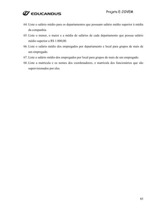 Projeto E-JOVEM


64. Liste o salário médio para os departamentos que possuam salário médio superior à média
   da companhia.
65. Liste o menor, o maior e a média de salários de cada departamento que possua salário
   médio superior a R$ 1.000,00.
66. Liste o salário médio dos empregados por departamento e local para grupos de mais de
   um empregado.
67. Liste o salário médio dos empregados por local para grupos de mais de um empregado.
68. Liste a matrícula e os nomes dos coordenadores, e matrícula dos funcionários que são
   supervisionados por eles.




                                                                                          85
 