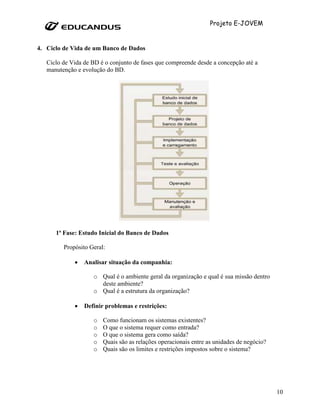 Projeto E-JOVEM


4. Ciclo de Vida de um Banco de Dados

   Ciclo de Vida de BD é o conjunto de fases que compreende desde a concepção até a
   manutenção e evolução do BD.




      1ª Fase: Estudo Inicial do Banco de Dados

         Propósito Geral:

             •   Analisar situação da companhia:

                    o Qual é o ambiente geral da organização e qual é sua missão dentro
                      deste ambiente?
                    o Qual é a estrutura da organização?

             •   Definir problemas e restrições:

                    o   Como funcionam os sistemas existentes?
                    o   O que o sistema requer como entrada?
                    o   O que o sistema gera como saída?
                    o   Quais são as relações operacionais entre as unidades de negócio?
                    o   Quais são os limites e restrições impostos sobre o sistema?




                                                                                           10
 
