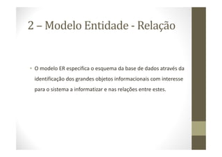 2 – Modelo Entidade - Relação


• O modelo ER especifica o esquema da base de dados através da
 identificação dos grandes objetos informacionais com interesse
 para o sistema a informatizar e nas relações entre estes.
 
