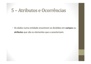 5 – Atributos e Ocorrências


• Os dados numa entidade encontram-se divididos em campos ou
 atributos que são os elementos que a caracterizam.
 