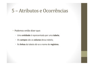 5 – Atributos e Ocorrências


• Podemos então dizer que:
  • Uma entidade é representada por uma tabela;

  • Os campos são as colunas dessa tabela;

  • Às linhas da tabela dá-se o nome de registros.
 