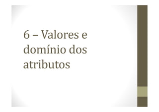 6 – Valores e
domínio dos
atributos
 