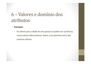 6 – Valores e domínio dos
atributos
• Exemplo:
  • Os valores para a idade de uma pessoa só podem ser numéricos,
    nunca valores alfanuméricos. Assim, o seu domínio será o dos
    números inteiros.
 