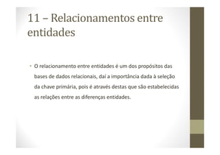 11 – Relacionamentos entre
entidades

• O relacionamento entre entidades é um dos propósitos das
 bases de dados relacionais, daí a importância dada à seleção
 da chave primária, pois é através destas que são estabelecidas
 as relações entre as diferenças entidades.
 