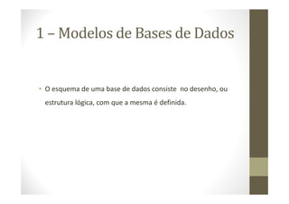 1 – Modelos de Bases de Dados


• O esquema de uma base de dados consiste no desenho, ou
 estrutura lógica, com que a mesma é definida.
 