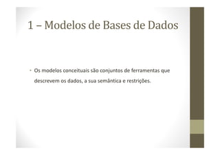 1 – Modelos de Bases de Dados


• Os modelos conceituais são conjuntos de ferramentas que
 descrevem os dados, a sua semântica e restrições.
 