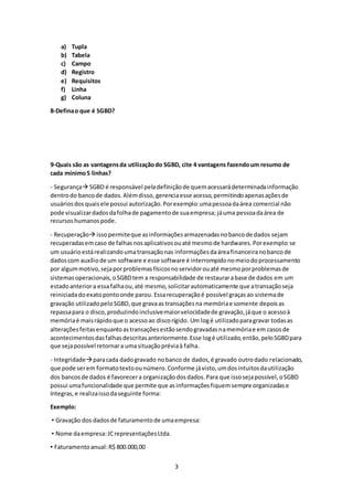 3
a) Tupla
b) Tabela
c) Campo
d) Registro
e) Requisitos
f) Linha
g) Coluna
8-Definao que é SGBD?
9-Quais são as vantagensda utilizaçãodo SGBD, cite 4 vantagens fazendoum resumo de
cada mínimo5 linhas?
- Segurança SGBD é responsável peladefiniçãode quemacessarádeterminadainformação
dentrodo bancode dados.Alémdisso, gerenciaesse acesso,permitindoapenasaçõesde
usuáriosdosquaisele possui autorização.Porexemplo:umapessoadaárea comercial não
pode visualizardadosdafolhade pagamentode suaempresa; jáuma pessoadaárea de
recursoshumanospode.
- Recuperação issopermiteque asinformaçõesarmazenadasnobancode dados sejam
recuperadasemcaso de falhasnosaplicativosouaté mesmode hardwares.Porexemplo:se
um usuárioestárealizandoumatransaçãonas informaçõesdaáreafinanceiranobancode
dados com auxíliode um software e esse software é interrompidonomeiodoprocessamento
por algummotivo,sejaporproblemasfísicosnoservidorouaté mesmoporproblemasde
sistemasoperacionais,oSGBDtem a responsabilidade de restaurarabase de dados em um
estadoanteriora essafalhaou,até mesmo,solicitarautomaticamente que atransaçãoseja
reiniciadadoexatopontoonde parou. Essarecuperaçãoé possível graçasao sistemade
gravação utilizadopeloSGBD,que gravaas transaçõesna memóriae somente depoisas
repassapara o disco,produzindoinclusivemaiorvelocidadede gravação,jáque o acessoà
memóriaé maisrápidoque o acessoao discorígido. Um logé utilizadoparagravar todasas
alteraçõesfeitasenquantoastransaçõesestãosendogravadasnamemóriae em casosde
acontecimentosdasfalhasdescritasanteriormente.Esse logé utilizado,então,peloSGBDpara
que sejapossível retornara umasituaçãopréviaà falha.
- Integridadeparacada dadogravado nobanco de dados,é gravado outrodado relacionado,
que pode serem formatotextoounúmero.Conforme jávisto,umdosintuitosdautilização
dos bancosde dados é favorecera organizaçãodosdados.Para que issosejapossível,oSGBD
possui umafuncionalidade que permite que asinformaçõesfiquemsempre organizadase
íntegras,e realizaissodaseguinte forma:
Exemplo:
▪ Gravação dos dadosde faturamentode umaempresa:
▪ Nome daempresa:JCrepresentaçõesLtda.
▪ Faturamentoanual:R$ 800.000,00
 