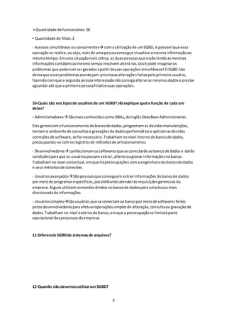 4
▪ Quantidade de funcionários:38
▪ Quantidade de filiais:2
- Acessossimultâneosouconcorrentes comautilizaçãode umSGBD, é possível que essa
operaçãose realize,ouseja,maisde umapessoaconsegue visualizaramesmainformaçãoao
mesmotempo.Emuma situaçãomaiscrítica, as duas pessoasque estãolendoasmesmas
informaçõescontábeisaomesmotemporesolvemalterá-las.Você pode imaginaros
problemasque poderiamsergeradosapartirdessasoperaçõessimultâneas?OSGBD não
deixaque essesproblemasaconteçam:priorizaasalteraçõesfeitaspeloprimeirousuário,
fazendocomque a segundapessoainteressadanãoconsigaalteraros mesmosdadose precise
aguardar até que a primeirapessoafinalizesuasoperações.
10-Quais são nos tiposde usuáriosde um SGBD? (4) explique qual a função de cada um
deles?
- AdministradoresSãomaisconhecidoscomoDBAs,doinglêsDataBase Administration.
Elesgerenciamofuncionamento dobancode dados,programamas devidasmanutenções,
tornam o ambiente de consultase gravaçõesde dadosperformáticoe aplicamasdevidas
correçõesde software,se fornecessário.Trabalhamnonível interno dobancode dados,
preocupando-se comosregistrosde métodosde armazenamento.
- Desenvolvedores confeccionamossoftwaresque se conectarãoaobanco de dadose darão
condiçõesparaque os usuáriospossamextrair,alterarougravar informaçõesnobanco.
Trabalhamno nível conceitual,emque hápreocupaçõescoma engenhariadobancode dados
e seusmétodosde conexões.
- UsuáriosavançadosSãopessoasque conseguemextrairinformaçõesdobancode dados
por meiode programasespecíficos,possibilitandoatenderàsrequisiçõesgerenciaisda
empresa.Algunsutilizamcomandosdiretosnobancode dadospara uma busca mais
direcionadade informações.
- UsuáriossimplesSãousuáriosque se conectamaobancopor meiode softwaresfeitos
pelosdesenvolvedoresparaefetuaroperaçõessimplesde alteração,consultaougravaçãode
dados.Trabalhamno nível externodobanco,emque a preocupaçãose limitaà parte
operacional dosprocessosdaempresa.
11-Diferencie SGBDde sistemasde arquivos?
12-Quando não devemosutilizarum SGBD?
 