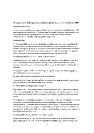 5
13-Faça uma linha do tempo descrevendoaevoluçãodos bancos de dados até o ano 2000?
Década de 1950 o início
As primeirasformasde armazenagemde dadosforamregistradasnofinal dadécadade 1950,
períodoemque se deuo inícioda informáticaemgrande escala.Era necessárioguardartudo
que era produzidoemumcomputador,e os meiosencontradosnaépocaforamo
armazenamentoemcartõesperfuradose fitasmagnéticas.
Década de 1960
Na décadade 1960, com o surgimentodosdiscosrígidose o crescimentodacapacidade de
armazenamento,iniciava-se oarmazenamentode dadoscomputacionaisestruturado,no
formatohierárquico,chamadode bancode dadoshierárquico.Nesse tipode banco,osdados
eramorganizadosemhierarquias,comoumconjuntode árvores,utilizando-se de registros
para representarosdadosque eramrelacionadosentre si pormeiode links.
Década de 1960 e iníciode 1970 – bancode dadosemrede
Aindana décadade 1960, surgiu,pormeiode CharlesBachman,o banco de dadosem rede,
que é compostode uma estruturamaiscompletadoque o modelohierárquico,sendo
considerado,inclusive,umaextensãodeste.Algumascaracterísticasdomodelode dadosem
rede são:
▪ osdados sãorepresentadosporumacoleçãode registrosque possui váriasassociações,
eliminandooconceitode hierarquia;
▪ o acessoaosdados é dado por meiode relacionamentos;
▪ as consultascontinuamsendocomplexas,forçandoodesenvolvedordossistemasapensar
com como percorreros linksaté chegarao seudestino.
Década de 1970 – bancode dadosrelacionais
Nosanos de 1970, Edgar Coddapresentao modelorelacional,que se tornouumdiferencial
entre osbancos de dadosjá existentes,sendoconsideradoosucessordosmodelosemrede e
hierárquicos,contribuindodecisivamente paraa utilizaçãoemgrande escala dosbancosde
dados.
Nesse tipode bancode dados,os dadossão armazenadosemtabelasinterligadaspormeiode
relacionamentos,estruturaque viabilizaapesquisade dadosnobanco, simplificao
armazenamentoe facilitaavisãohumanasobre suaestrutura e as informaçõesarmazenadas
nele.Poressesmotivos,apesarde tersurgidonadécada de 1970 e somente serutilizadoem
massa a partirda décadade 1980, ele é o banco maisutilizadoaté hoje nasempresase seráo
focode aprendizadoneste livro.
Década de 1980 – bancosde dados orientadosaobjetos
Em meadosda décadade 1980, iniciaramosestudossobre bancosde dadosorientadosa
objetos(BDOO),que visavamacriarum tipode banco de dados que pudesse interagirmais
 