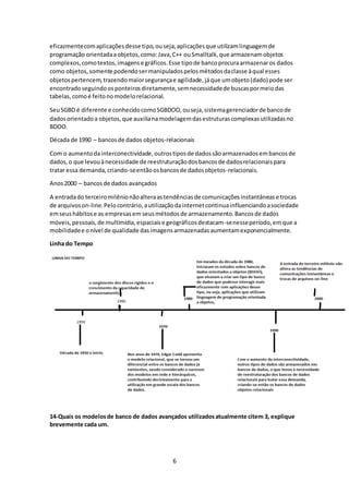 6
eficazmentecomaplicaçõesdesse tipo,ouseja,aplicaçõesque utilizamlinguagemde
programação orientadaaobjetos,como:Java,C++ ouSmalltalk,que armazenamobjetos
complexos,comotextos,imagense gráficos.Esse tipode bancoprocuraarmazenaros dados
como objetos,somente podendosermanipuladospelosmétodosdaclasse àqual esses
objetospertencem,trazendomaiorsegurançae agilidade,jáque umobjeto(dado) pode ser
encontradoseguindoosponteirosdiretamente,semnecessidadede buscaspormeiodas
tabelas,comoé feitonomodelorelacional.
SeuSGBD é diferente e conhecidocomoSGBDOO,ouseja,sistemagerenciadorde bancode
dadosorientadoa objetos,que auxilianamodelagemdasestruturascomplexasutilizadasno
BDOO.
Década de 1990 – bancosde dados objetos-relacionais
Com o aumentodainterconectividade,outrostiposde dadossãoarmazenadosembancosde
dados,o que levouànecessidade de reestruturaçãodosbancosde dadosrelacionaispara
tratar essa demanda,criando-seentãoosbancosde dadosobjetos-relacionais.
Anos 2000 – bancosde dados avançados
A entradado terceiromilênionãoalteraastendênciasde comunicaçõesinstantânease trocas
de arquivoson-line.Pelocontrário,autilizaçãodainternetcontinuainfluenciandoasociedade
emseushábitose as empresasem seusmétodosde armazenamento.Bancosde dados
móveis,pessoais,de multimídia,espaciaise geográficosdestacam-senesseperíodo,emque a
mobilidadee onível de qualidade dasimagensarmazenadasaumentamexponencialmente.
Linha do Tempo
14-Quais os modelosde banco de dados avançados utilizadosatualmente citem 3, explique
brevemente cada um.
 