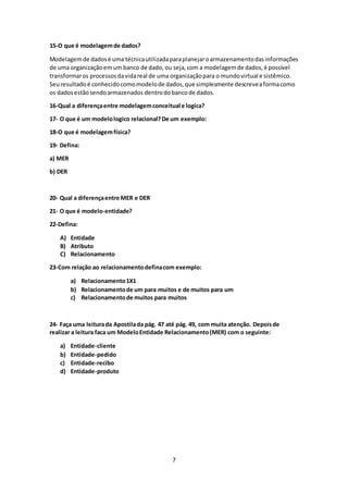 7
15-O que é modelagemde dados?
Modelagemde dadosé uma técnicautilizadaparaplanejaroarmazenamentodasinformações
de uma organizaçãoemum banco de dado, ou seja,com a modelagemde dados,é possível
transformaros processosdavidareal de uma organizaçãopara o mundovirtual e sistêmico.
Seuresultadoé conhecidocomomodelode dados,que simplesmente descreveaformacomo
os dadosestãosendoarmazenados dentrodobancode dados.
16-Qual a diferençaentre modelagemconceitual e logica?
17- O que é um modelologico relacional?De um exemplo:
18-O que é modelagemfísica?
19- Defina:
a) MER
b) DER
20- Qual a diferençaentre MER e DER
21- O que é modelo-entidade?
22-Defina:
A) Entidade
B) Atributo
C) Relacionamento
23-Com relação ao relacionamentodefinacom exemplo:
a) Relacionamento1X1
b) Relacionamentode um para muitos e de muitos para um
c) Relacionamentode muitos para muitos
24- Faça uma leiturada Apostilada pág. 47 até pág. 49, com muita atenção. Depoisde
realizar a leitura faca um ModeloEntidade Relacionamento(MER) com o seguinte:
a) Entidade-cliente
b) Entidade-pedido
c) Entidade-recibo
d) Entidade-produto
 