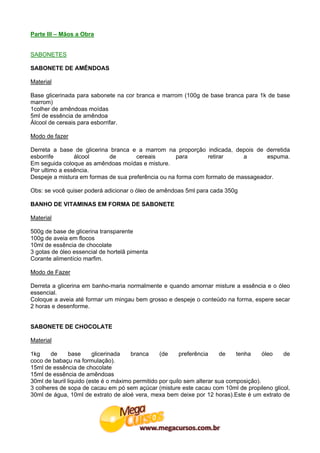Parte III – Mãos a Obra


SABONETES

SABONETE DE AMÊNDOAS

Material

Base glicerinada para sabonete na cor branca e marrom (100g de base branca para 1k de base
marrom)
1colher de amêndoas moídas
5ml de essência de amêndoa
Álcool de cereais para esborrifar.

Modo de fazer

Derreta a base de glicerina branca e a marrom na proporção indicada, depois de derretida
esborrife       álcool      de        cereais        para       retirar     a      espuma.
Em seguida coloque as amêndoas moídas e misture.
Por ultimo a essência.
Despeje a mistura em formas de sua preferência ou na forma com formato de massageador.

Obs: se você quiser poderá adicionar o óleo de amêndoas 5ml para cada 350g

BANHO DE VITAMINAS EM FORMA DE SABONETE

Material

500g de base de glicerina transparente
100g de aveia em flocos
10ml de essência de chocolate
3 gotas de óleo essencial de hortelã pimenta
Corante alimentício marfim.

Modo de Fazer

Derreta a glicerina em banho-maria normalmente e quando amornar misture a essência e o óleo
essencial.
Coloque a aveia até formar um mingau bem grosso e despeje o conteúdo na forma, espere secar
2 horas e desenforme.


SABONETE DE CHOCOLATE

Material

1kg    de      base      glicerinada   branca     (de     preferência    de    tenha     óleo de
coco de babaçu na formulação).
15ml de essência de chocolate
15ml de essência de amêndoas
30ml de lauril liquido (este é o máximo permitido por quilo sem alterar sua composição).
3 colheres de sopa de cacau em pó sem açúcar (misture este cacau com 10ml de propileno glicol,
30ml de água, 10ml de extrato de aloé vera, mexa bem deixe por 12 horas).Este é um extrato de
 