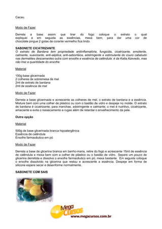 Cacau.


Modo de Fazer

Derreta    a   base    assim     que    tirar   do    fogo coloque o extrato            o  qual
expliquei e em seguida as essências, mexa bem, para dar uma                             cor de
chocolate pingue 2 gotas de corante vermelho fica lindo.

SABONETE CICATRIZANTE
O extrato de Bardana tem propriedade antiinflamatória, fungicida, cicatrizante, emoliente,
calmante, suavizante, anti-séptica, anti-seborréica, adstringente e estimulante do couro cabeludo
nas dermatites descamantes outra com enxofre e essência de calêndula: é da Katia Azevedo, mas
não traz a quantidade do enxofre:

Material

100g base glicerinada
2 colheres de sobremesa de mel
2ml de extrato de bardana
2ml de essência de mel

Modo de Fazer

Derreta a base glicerinada e acrescente as colheres de mel, o extrato de bardana e a essência.
Misture bem com uma colher de plástico ou com o bastão de vidro e despeje no molde. O extrato
de bardana é cicatrizante, para manchas, adstringente e calmante; o mel é nutritivo, cicatrizante,
amaciante e evita o ressecamento e rugas além de retardar o envelhecimento da pele.

Outra opção

Material

500g de base glicerinada branca hipoalergênica
Essência de calêndula
Enxofre farmacêutico em pó

Modo de Fazer

Derreta a base de glicerina branca em banho-maria, retire do fogo e acrescente 15ml de essência
de calêndula e mexa bem com a colher de plástico ou o bastão de vidro. Separe um pouco de
glicerina derretida e dissolva o enxofre farmacêutico em pó, mexa bastante. Em seguida coloque
o enxofre dissolvido na glicerina que restou e acrescente a essência. Despeje em forma de
silicone espere secar e desenforme normalmente.

SABONETE COM SAIS
 