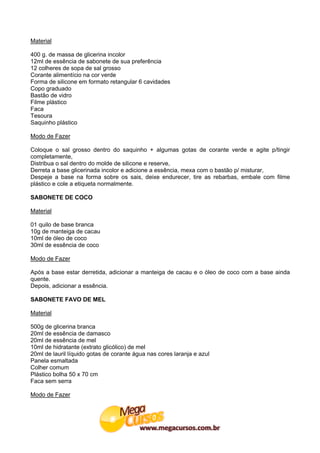 Material

400 g. de massa de glicerina incolor
12ml de essência de sabonete de sua preferência
12 colheres de sopa de sal grosso
Corante alimentício na cor verde
Forma de silicone em formato retangular 6 cavidades
Copo graduado
Bastão de vidro
Filme plástico
Faca
Tesoura
Saquinho plástico

Modo de Fazer

Coloque o sal grosso dentro do saquinho + algumas gotas de corante verde e agite p/tingir
completamente,
Distribua o sal dentro do molde de silicone e reserve,
Derreta a base glicerinada incolor e adicione a essência, mexa com o bastão p/ misturar,
Despeje a base na forma sobre os sais, deixe endurecer, tire as rebarbas, embale com filme
plástico e cole a etiqueta normalmente.

SABONETE DE COCO

Material

01 quilo de base branca
10g de manteiga de cacau
10ml de óleo de coco
30ml de essência de coco

Modo de Fazer

Após a base estar derretida, adicionar a manteiga de cacau e o óleo de coco com a base ainda
quente.
Depois, adicionar a essência.

SABONETE FAVO DE MEL

Material

500g de glicerina branca
20ml de essência de damasco
20ml de essência de mel
10ml de hidratante (extrato glicólico) de mel
20ml de lauril líquido gotas de corante água nas cores laranja e azul
Panela esmaltada
Colher comum
Plástico bolha 50 x 70 cm
Faca sem serra

Modo de Fazer
 