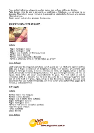 Pique a glicerina branca, coloque na panela e leve ao fogo ou fogão elétrico até derreter.
Após derreter retire do fogo e acrescente as essências, o hidratante, e os corantes na cor
desejada. Misture bem, espere 1 minuto e despeje sobre o plástico bolha formando uma camada
não muito grossa.
Espere esfriar, corte em tiras grossas e depois enrole.


SABONETE HIDRATANTE EM BARRA




Material

- 70g de manteiga de cacau
- 30g de manteiga de karitê
- 100g de cera de abelha em lâminas ou flocos
- 80ml de óleo de damasco
- 10ml de essência de Karitê ou damasco
- Forma de silicone ou forma de PVC do modelo que preferir

Modo de Fazer

Você vai precisar de uma panela esmaltada e um fogareiro. Se você não tiver o fogareiro elétrico,
pode usar o fogão convencional em temperatura branda, bem baixinho. Em primeiro lugar,
coloque a manteiga de cacau e depois a manteiga de karitê. Em seguida, coloque a cera de
abelha. Deixe tudo derreter em temperatura baixa. Tem que derreter por completo, até virar um
líquido. Deixe esfriar até atingir aproximadamente 35 graus. Para você saber se está na
temperatura certa, é só colocar a mão na lateral da panela. Se você conseguir suportar o calor,
está em torno de 35 e 37 graus. Agora, coloque o óleo de damasco. Depois, a essência. Mexa
bastante até ficar tudo muito bem misturado, sem deixar esfriar. Encha as forminhas. Depois de 40
minutos, já pode desenformar.

Outra opção

Material

80ml de óleo de rosa mosqueta
10ml de essência de rosas
100g de cera de abelha (barra ou flocos)
30g de manteiga de cupuaçu
70g de manteiga de cacau
Fôrma de PVC (silicone ou vasilhas plásticas)
Papel filme (para embalar)
Panela esmaltada
Bastão de vidro

Modo de fazer
 