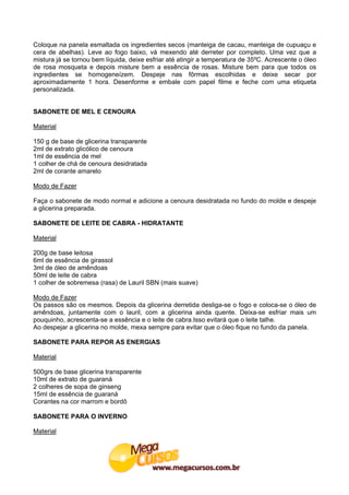 Coloque na panela esmaltada os ingredientes secos (manteiga de cacau, manteiga de cupuaçu e
cera de abelhas). Leve ao fogo baixo, vá mexendo até derreter por completo. Uma vez que a
mistura já se tornou bem líquida, deixe esfriar até atingir a temperatura de 35ºC. Acrescente o óleo
de rosa mosqueta e depois misture bem a essência de rosas. Misture bem para que todos os
ingredientes se homogeneízem. Despeje nas fôrmas escolhidas e deixe secar por
aproximadamente 1 hora. Desenforme e embale com papel filme e feche com uma etiqueta
personalizada.


SABONETE DE MEL E CENOURA

Material

150 g de base de glicerina transparente
2ml de extrato glicólico de cenoura
1ml de essência de mel
1 colher de chá de cenoura desidratada
2ml de corante amarelo

Modo de Fazer

Faça o sabonete de modo normal e adicione a cenoura desidratada no fundo do molde e despeje
a glicerina preparada.

SABONETE DE LEITE DE CABRA - HIDRATANTE

Material

200g de base leitosa
6ml de essência de girassol
3ml de óleo de amêndoas
50ml de leite de cabra
1 colher de sobremesa (rasa) de Lauril SBN (mais suave)

Modo de Fazer
Os passos são os mesmos. Depois da glicerina derretida desliga-se o fogo e coloca-se o óleo de
amêndoas, juntamente com o lauril, com a glicerina ainda quente. Deixa-se esfriar mais um
pouquinho, acrescenta-se a essência e o leite de cabra.Isso evitará que o leite talhe.
Ao despejar a glicerina no molde, mexa sempre para evitar que o óleo fique no fundo da panela.

SABONETE PARA REPOR AS ENERGIAS

Material

500grs de base glicerina transparente
10ml de extrato de guaraná
2 colheres de sopa de ginseng
15ml de essência de guaraná
Corantes na cor marrom e bordô

SABONETE PARA O INVERNO

Material
 