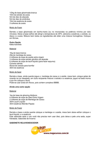 1/2kg de base glicerinada branca
10ml de extrato de aveia
5ml de óleo de abacate
5ml de óleo de amêndoa
15ml de essência de aveia
3 colheres de aveia

Modo de Fazer

Derreta a base glicerinada em banho-maria (ou no microondas na potência mínima por dois
minutos). Deixe a base esfriar até atingir a temperatura de 35ºC, adicione a essência, o extrato, os
óleos e a aveia. Misture bem todos os ingredientes até obter uma mistura homogênea. Coloque
em fôrmas.

Outra Opção
Kátia Azevedo

Material

1Kg de base branca
20g de manteiga de cacau
4 colheres de sopa de azeite extra virgem
3 colheres de sopa extrato glicólico de abacate
6 colheres de sopa de lauril liquido (para fazer espuma)
Corante salmão
Álcool de cereais para borrifar
30ml de essência

Modo de fazer

Derreta a base, ainda quente jogue a manteiga de cacau e o azeite, mexa bem, pingue gotas de
corante na cor desejada, em outro recipiente misture o extrato e a essência, jogue na base morna
e por fim coloque o lauril.
Pode-se usar aveia em flocos, pois contem complexo BBBB.

Ainda uma outra opção

Material

1kg de base de glicerina Abóbora
4 colheres de sopa de Óleo Extra Virgem
2 colheres de sopa de Manteiga de Cacau
30ml Lauril Líquido
30ml essência Mamão Papaia

Modo de Fazer

Derreta a base e ainda quente coloque a manteiga e o azeite, mexa bem deixe esfriar coloque o
lauril liquido, e a essência.
Este sabonete após o uso você não precisa nem usar óleo, pois deixa a pele uma seda, super
hidratada. Sabonete de Inverno

SABONETE REJUVENESCEDOR
 