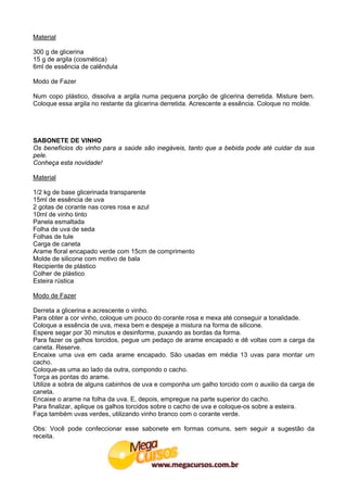 Material

300 g de glicerina
15 g de argila (cosmética)
6ml de essência de calêndula

Modo de Fazer

Num copo plástico, dissolva a argila numa pequena porção de glicerina derretida. Misture bem.
Coloque essa argila no restante da glicerina derretida. Acrescente a essência. Coloque no molde.




SABONETE DE VINHO
Os benefícios do vinho para a saúde são inegáveis, tanto que a bebida pode até cuidar da sua
pele.
Conheça esta novidade!

Material

1/2 kg de base glicerinada transparente
15ml de essência de uva
2 gotas de corante nas cores rosa e azul
10ml de vinho tinto
Panela esmaltada
Folha de uva de seda
Folhas de tule
Carga de caneta
Arame floral encapado verde com 15cm de comprimento
Molde de silicone com motivo de bala
Recipiente de plástico
Colher de plástico
Esteira rústica

Modo de Fazer

Derreta a glicerina e acrescente o vinho.
Para obter a cor vinho, coloque um pouco do corante rosa e mexa até conseguir a tonalidade.
Coloque a essência de uva, mexa bem e despeje a mistura na forma de silicone.
Espere segar por 30 minutos e desinforme, puxando as bordas da forma.
Para fazer os galhos torcidos, pegue um pedaço de arame encapado e dê voltas com a carga da
caneta. Reserve.
Encaixe uma uva em cada arame encapado. São usadas em média 13 uvas para montar um
cacho.
Coloque-as uma ao lado da outra, compondo o cacho.
Torça as pontas do arame.
Utilize a sobra de alguns cabinhos de uva e componha um galho torcido com o auxilio da carga de
caneta.
Encaixe o arame na folha da uva. E, depois, empregue na parte superior do cacho.
Para finalizar, aplique os galhos torcidos sobre o cacho de uva e coloque-os sobre a esteira.
Faça também uvas verdes, utilizando vinho branco com o corante verde.

Obs: Você pode confeccionar esse sabonete em formas comuns, sem seguir a sugestão da
receita.
 