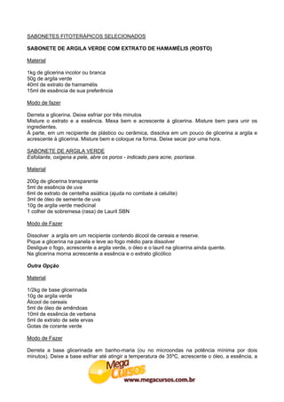 SABONETES FITOTERÁPICOS SELECIONADOS

SABONETE DE ARGILA VERDE COM EXTRATO DE HAMAMÉLIS (ROSTO)

Material

1kg de glicerina incolor ou branca
50g de argila verde
40ml de extrato de hamamélis
15ml de essência de sua preferência

Modo de fazer

Derreta a glicerina. Deixe esfriar por três minutos
Misture o extrato e a essência. Mexa bem e acrescente à glicerina. Misture bem para unir os
ingredientes.
À parte, em um recipiente de plástico ou cerâmica, dissolva em um pouco de glicerina a argila e
acrescente à glicerina. Misture bem e coloque na forma. Deixe secar por uma hora.

SABONETE DE ARGILA VERDE
Esfoliante, oxigena a pele, abre os poros - indicado para acne, psoríase.

Material

200g de glicerina transparente
5ml de essência de uva
6ml de extrato de centelha asiática (ajuda no combate à celulite)
3ml de óleo de semente de uva
10g de argila verde medicinal
1 colher de sobremesa (rasa) de Lauril SBN

Modo de Fazer

Dissolver a argila em um recipiente contendo álcool de cereais e reserve.
Pique a glicerina na panela e leve ao fogo médio para dissolver
Desligue o fogo, acrescente a argila verde, o óleo e o lauril na glicerina ainda quente.
Na glicerina morna acrescente a essência e o extrato glicólico

Outra Opção

Material

1/2kg de base glicerinada
10g de argila verde
Álcool de cereais
5ml de óleo de amêndoas
10ml de essência de verbena
5ml de extrato de sete ervas
Gotas de corante verde

Modo de Fazer

Derreta a base glicerinada em banho-maria (ou no microondas na potência mínima por dois
minutos). Deixe a base esfriar até atingir a temperatura de 35ºC, acrescente o óleo, a essência, a
 