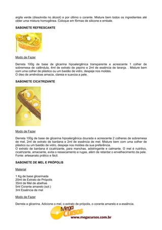 argila verde (dissolvida no álcool) e por último o corante. Misture bem todos os ingredientes até
obter uma mistura homogênea. Coloque em fôrmas de silicone e embale.

SABONETE REFRESCANTE




Modo de Fazer

Derreta 100g de base de glicerina hipoalergênica transparente e acrescente 1 colher de
sobremesa de calêndula, 4ml de extrato de pepino e 2ml de essência de laranja. . Misture bem
com uma colher de plástico ou um bastão de vidro, despeje nos moldes.
O óleo de amêndoas amacia, clareia e suaviza a pele.

SABONETE CICATRIZANTE




Modo de Fazer

Derreta 100g de base de glicerina hipoalergênica dourada e acrescente 2 colheres de sobremesa
de mel, 2ml de extrato de bardana e 2ml de essência de mel. Misture bem com uma colher de
plástico ou um bastão de vidro, despeje nos moldes da sua preferência.
O extrato de bardana é cicatrizante, para manchas, adstringente e calmante. O mel é nutritivo,
cicatrizante, amaciante, evita o ressecamento e rugas, além de retardar o envelhecimento da pele.
Fonte: artesanato prático e fácil.

SABONETE DE MEL E PRÓPOLIS

Material

1 Kg de base glicerinada
20ml de Extrato de Própolis
35ml de Mel de abelhas
5ml Corante amarelo (sol.)
3ml Essência de mel

Modo de Fazer

Derreta a glicerina. Adicione o mel, o extrato de própolis, o corante amarelo e a essência.
 