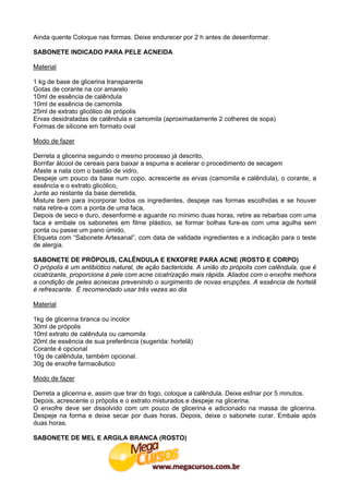 Ainda quente Coloque nas formas. Deixe endurecer por 2 h antes de desenformar.

SABONETE INDICADO PARA PELE ACNEIDA

Material

1 kg de base de glicerina transparente
Gotas de corante na cor amarelo
10ml de essência de calêndula
10ml de essência de camomila
25ml de extrato glicólico de própolis
Ervas desidratadas de calêndula e camomila (aproximadamente 2 colheres de sopa)
Formas de silicone em formato oval

Modo de fazer

Derreta a glicerina seguindo o mesmo processo já descrito,
Borrifar álcool de cereais para baixar a espuma e acelerar o procedimento de secagem
Afaste a nata com o bastão de vidro,
Despeje um pouco da base num copo, acrescente as ervas (camomila e calêndula), o corante, a
essência e o extrato glicólico,
Junte ao restante da base derretida,
Misture bem para incorporar todos os ingredientes, despeje nas formas escolhidas e se houver
nata retire-a com a ponta de uma faca,
Depois de seco e duro, desenforme e aguarde no mínimo duas horas, retire as rebarbas com uma
faca e embale os sabonetes em filme plástico, se formar bolhas fure-as com uma agulha sem
ponta ou passe um pano úmido,
Etiqueta com “Sabonete Artesanal”, com data de validade ingredientes e a indicação para o teste
de alergia.

SABONETE DE PRÓPOLIS, CALÊNDULA E ENXOFRE PARA ACNE (ROSTO E CORPO)
O própolis é um antibiótico natural, de ação bactericida. A união do própolis com calêndula, que é
cicatrizante, proporciona à pele com acne cicatrização mais rápida. Aliados com o enxofre melhora
a condição de peles acneicas prevenindo o surgimento de novas erupções. A essência de hortelã
é refrescante. É recomendado usar três vezes ao dia

Material

1kg de glicerina branca ou incolor
30ml de própolis
10ml extrato de calêndula ou camomila
20ml de essência de sua preferência (sugerida: hortelã)
Corante é opcional
10g de calêndula, também opcional.
30g de enxofre farmacêutico

Modo de fazer

Derreta a glicerina e, assim que tirar do fogo, coloque a calêndula. Deixe esfriar por 5 minutos.
Depois, acrescente o própolis e o extrato misturados e despeje na glicerina.
O enxofre deve ser dissolvido com um pouco de glicerina e adicionado na massa de glicerina.
Despeje na forma e deixe secar por duas horas. Depois, deixe o sabonete curar. Embale após
duas horas.

SABONETE DE MEL E ARGILA BRANCA (ROSTO)
 