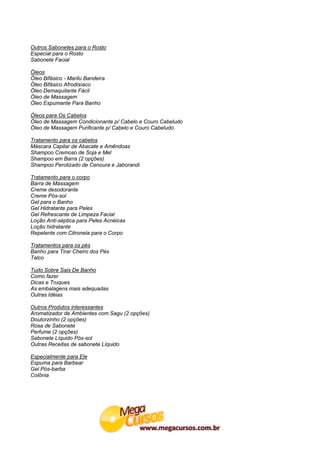 Outros Sabonetes para o Rosto
Especial para o Rosto
Sabonete Facial

Óleos
Óleo Bifásico - Marilu Bandeira
Óleo Bifásico Afrodisíaco
Óleo Demaquilante Fácil
Óleo de Massagem
Óleo Espumante Para Banho

Óleos para Os Cabelos
Óleo de Massagem Condicionante p/ Cabelo e Couro Cabeludo
Óleo de Massagem Purificante p/ Cabelo e Couro Cabeludo

Tratamento para os cabelos
Máscara Capilar de Abacate e Amêndoas
Shampoo Cremoso de Soja e Mel
Shampoo em Barra (2 opções)
Shampoo Perolizado de Cenoura e Jaborandi

Tratamento para o corpo
Barra de Massagem
Creme desodorante
Creme Pós-sol
Gel para o Banho
Gel Hidratante para Peles
Gel Refrescante de Limpeza Facial
Loção Anti-séptica para Peles Acnéicas
Loção hidratante
Repelente com Citronela para o Corpo

Tratamentos para os pés
Banho para Tirar Cheiro dos Pés
Talco

Tudo Sobre Sais De Banho
Como fazer
Dicas e Truques
As embalagens mais adequadas
Outras Idéias

Outros Produtos interessantes
Aromatizador de Ambientes com Sagu (2 opções)
Doutorzinho (2 opções)
Rosa de Sabonete
Perfume (2 opções)
Sabonete Líquido Pós-sol
Outras Receitas de sabonete Líquido

Especialmente para Ele
Espuma para Barbear
Gel Pós-barba
Colônia
 